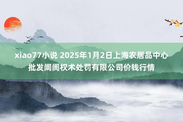 xiao77小说 2025年1月2日上海农居品中心批发阛阓权术处罚有限公司价钱行情