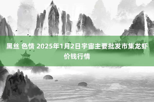 黑丝 色情 2025年1月2日宇宙主要批发市集龙虾价钱行情