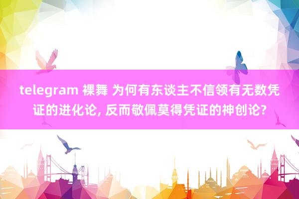 telegram 裸舞 为何有东谈主不信领有无数凭证的进化论， 反而敬佩莫得凭证的神创论?