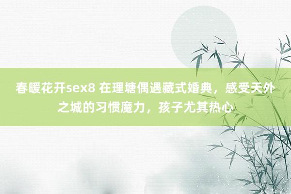 春暖花开sex8 在理塘偶遇藏式婚典，感受天外之城的习惯魔力，孩子尤其热心