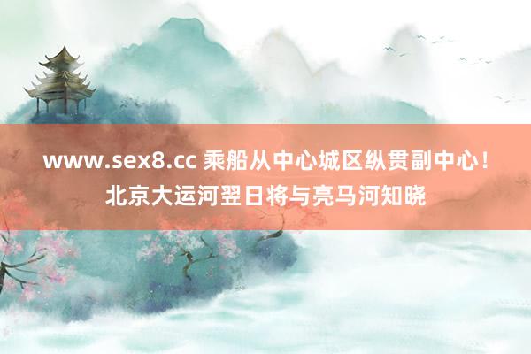 www.sex8.cc 乘船从中心城区纵贯副中心！北京大运河翌日将与亮马河知晓