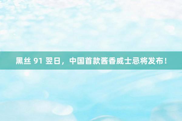 黑丝 91 翌日，中国首款酱香威士忌将发布！