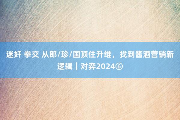 迷奸 拳交 从郎/珍/国顶住升维，找到酱酒营销新逻辑｜对弈2024⑥