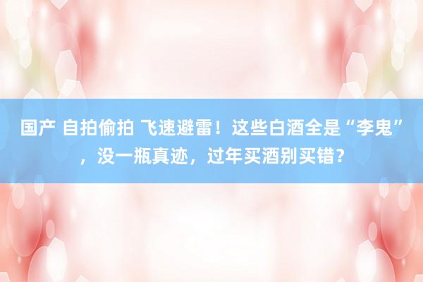 国产 自拍偷拍 飞速避雷！这些白酒全是“李鬼”，没一瓶真迹，过年买酒别买错？