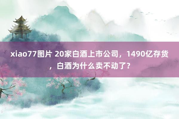 xiao77图片 20家白酒上市公司，1490亿存货，白酒为什么卖不动了？