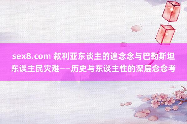 sex8.com 叙利亚东谈主的迷念念与巴勒斯坦东谈主民灾难——历史与东谈主性的深层念念考