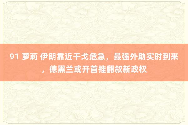 91 萝莉 伊朗靠近干戈危急，最强外助实时到来，德黑兰或开首推翻叙新政权