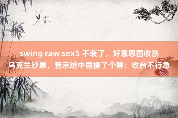 swing raw sex5 不装了，好意思国收割乌克兰钞票，普京给中国提了个醒：收台不行急