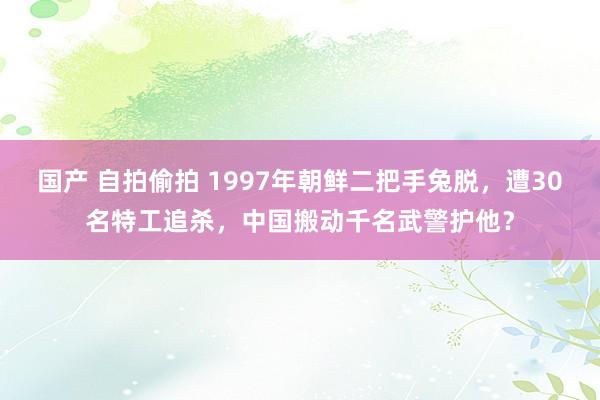 国产 自拍偷拍 1997年朝鲜二把手兔脱，遭30名特工追杀，中国搬动千名武警护他？