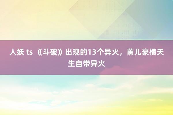 人妖 ts 《斗破》出现的13个异火，薰儿豪横天生自带异火