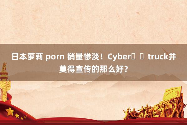 日本萝莉 porn 销量惨淡！Cyber​​truck并莫得宣传的那么好？