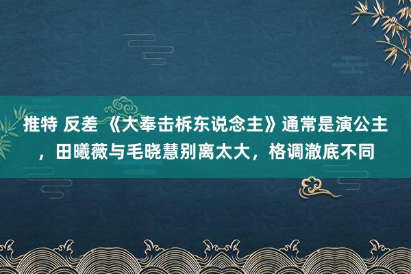 推特 反差 《大奉击柝东说念主》通常是演公主，田曦薇与毛晓慧别离太大，格调澈底不同