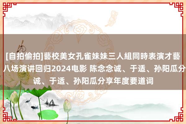 [自拍偷拍]藝校美女孔雀妹妹三人組同時表演才藝 《光影之间》八场演讲回归2024电影 陈念念诚、于适、孙阳瓜分享年度要道词