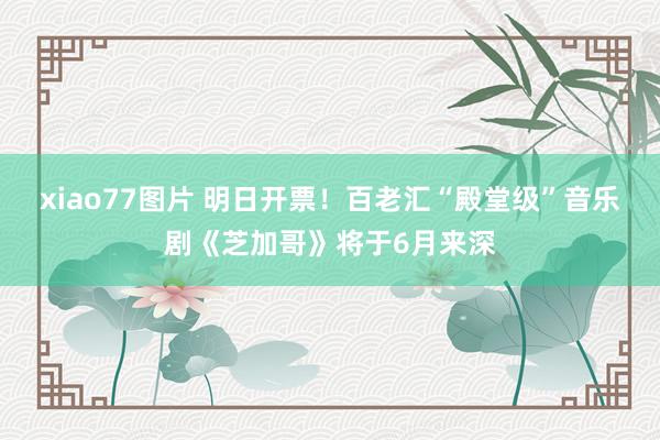 xiao77图片 明日开票！百老汇“殿堂级”音乐剧《芝加哥》将于6月来深