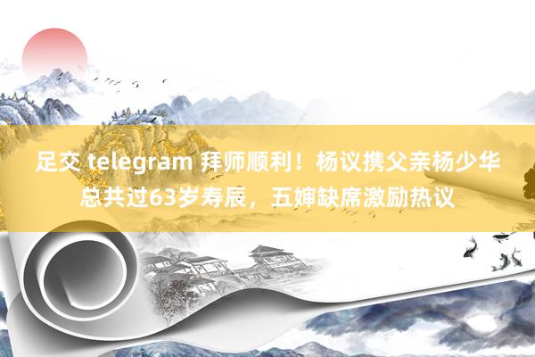 足交 telegram 拜师顺利！杨议携父亲杨少华总共过63岁寿辰，五婶缺席激励热议