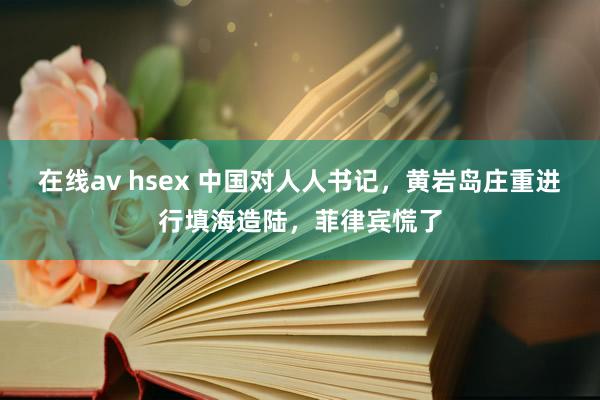 在线av hsex 中国对人人书记，黄岩岛庄重进行填海造陆，菲律宾慌了