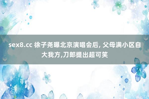 sex8.cc 徐子尧曝北京演唱会后， 父母满小区自大我方，刀郎提出超可笑