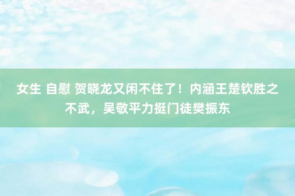 女生 自慰 贺晓龙又闲不住了！内涵王楚钦胜之不武，吴敬平力挺门徒樊振东