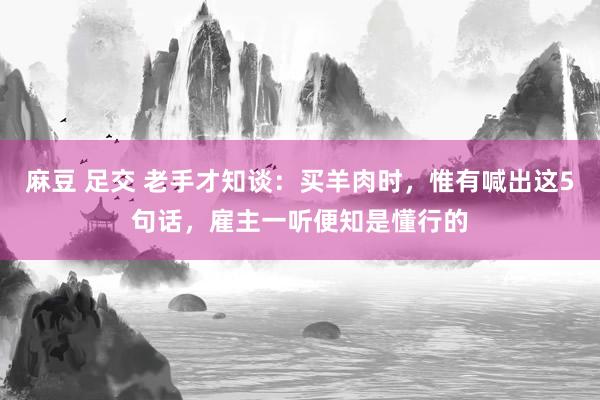 麻豆 足交 老手才知谈：买羊肉时，惟有喊出这5句话，雇主一听便知是懂行的