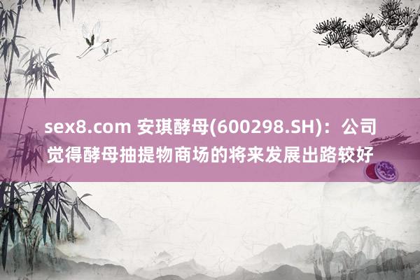 sex8.com 安琪酵母(600298.SH)：公司觉得酵母抽提物商场的将来发展出路较好