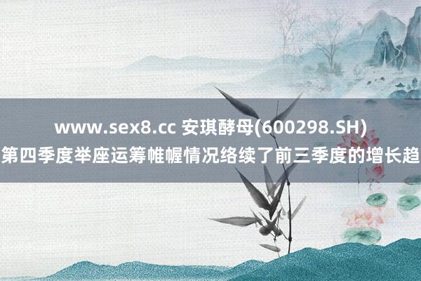 www.sex8.cc 安琪酵母(600298.SH)：第四季度举座运筹帷幄情况络续了前三季度的增长趋势