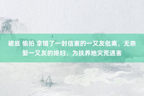 裙底 偷拍 拿错了一封信害的一又友仳离，无奈娶一又友的媳妇，为扶养她灾荒遇害