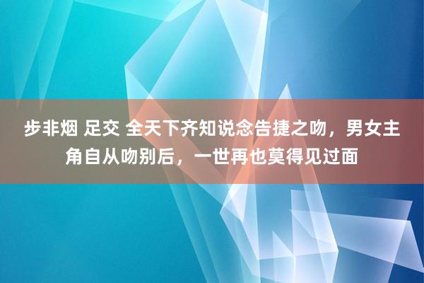 步非烟 足交 全天下齐知说念告捷之吻，男女主角自从吻别后，一世再也莫得见过面