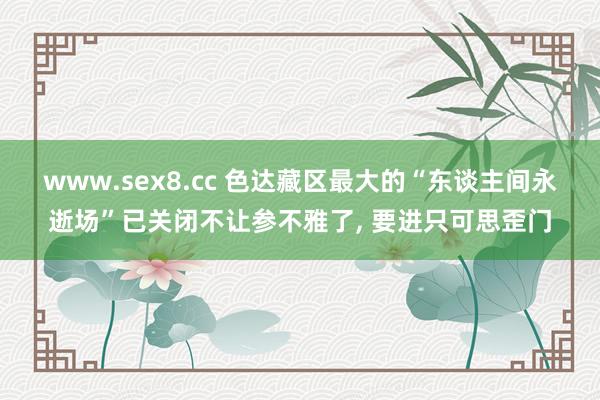 www.sex8.cc 色达藏区最大的“东谈主间永逝场”已关闭不让参不雅了， 要进只可思歪门