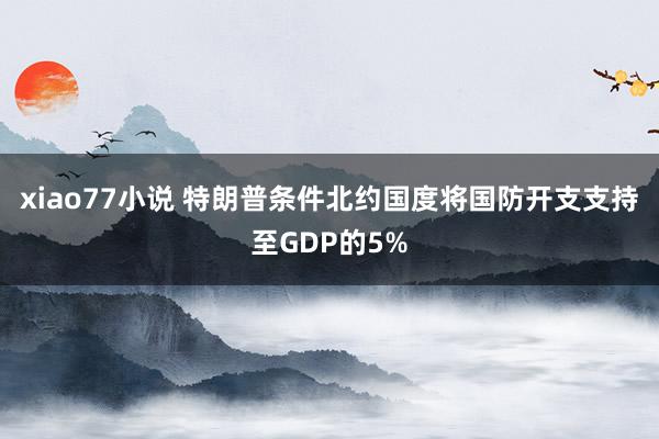 xiao77小说 特朗普条件北约国度将国防开支支持至GDP的5%