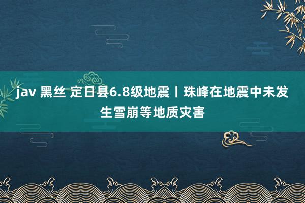 jav 黑丝 定日县6.8级地震丨珠峰在地震中未发生雪崩等地质灾害