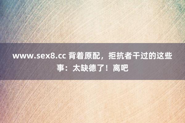 www.sex8.cc 背着原配，拒抗者干过的这些事：太缺德了！离吧