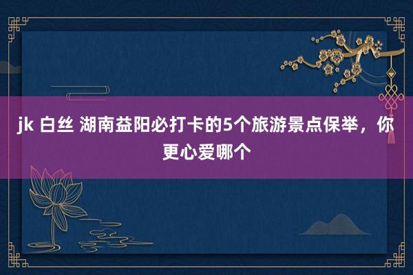 jk 白丝 湖南益阳必打卡的5个旅游景点保举，你更心爱哪个