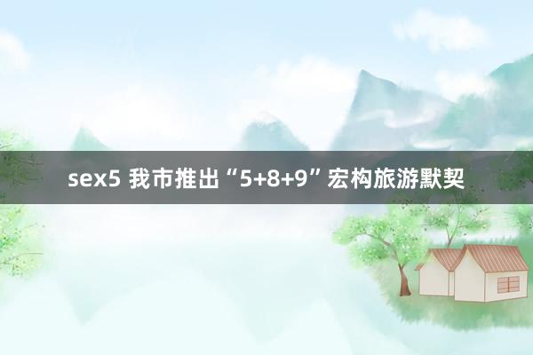 sex5 我市推出“5+8+9”宏构旅游默契