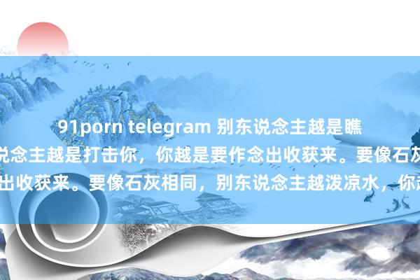 91porn telegram 别东说念主越是瞧不上你，你越要奋勉；别东说念主越是打击你，你越是要作念出收获来。要像石灰相同，别东说念主越泼凉水，你越欢畅。