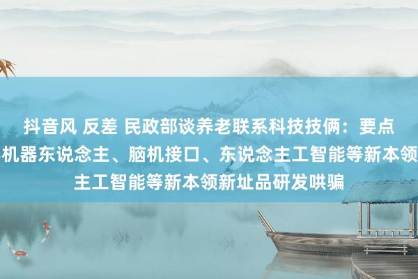 抖音风 反差 民政部谈养老联系科技技俩：要点发展东说念主形机器东说念主、脑机接口、东说念主工智能等新本领新址品研发哄骗