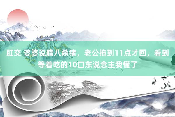 肛交 婆婆说腊八杀猪，老公拖到11点才回，看到等着吃的10口东说念主我懂了