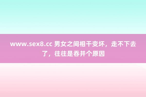 www.sex8.cc 男女之间相干变坏，走不下去了，往往是吞并个原因