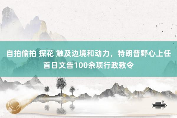 自拍偷拍 探花 触及边境和动力，特朗普野心上任首日文告100余项行政敕令