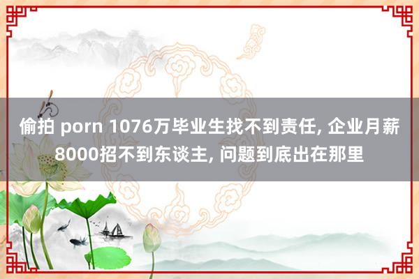 偷拍 porn 1076万毕业生找不到责任， 企业月薪8000招不到东谈主， 问题到底出在那里