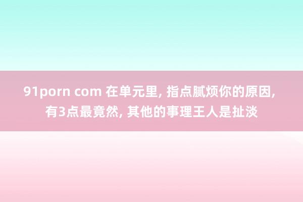 91porn com 在单元里， 指点腻烦你的原因， 有3点最竟然， 其他的事理王人是扯淡