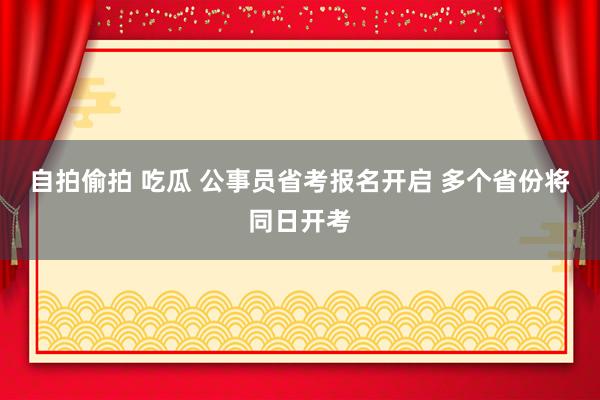 自拍偷拍 吃瓜 公事员省考报名开启 多个省份将同日开考