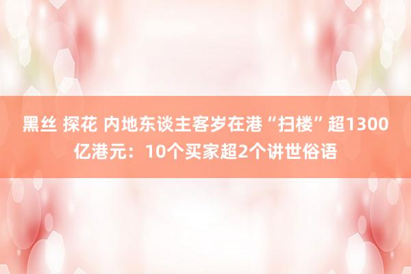 黑丝 探花 内地东谈主客岁在港“扫楼”超1300亿港元：10个买家超2个讲世俗语