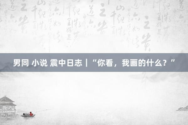 男同 小说 震中日志｜“你看，我画的什么？”