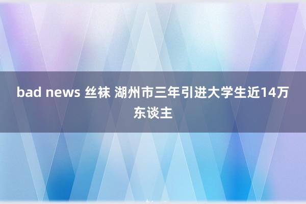 bad news 丝袜 湖州市三年引进大学生近14万东谈主