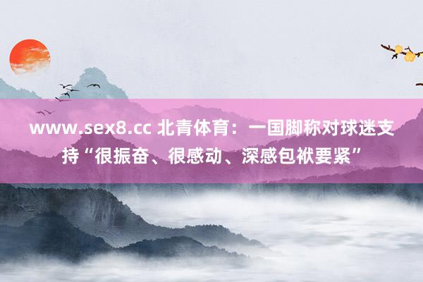 www.sex8.cc 北青体育：一国脚称对球迷支持“很振奋、很感动、深感包袱要紧”