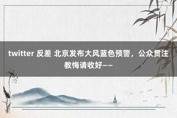 twitter 反差 北京发布大风蓝色预警，公众贯注教悔请收好——