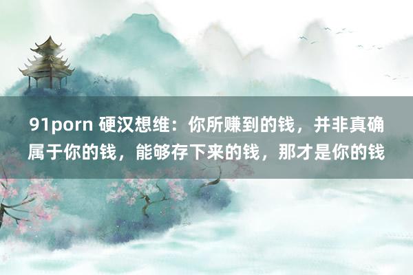 91porn 硬汉想维：你所赚到的钱，并非真确属于你的钱，能够存下来的钱，那才是你的钱