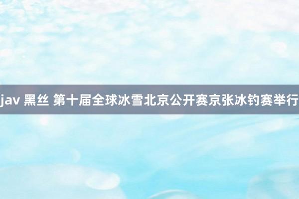 jav 黑丝 第十届全球冰雪北京公开赛京张冰钓赛举行