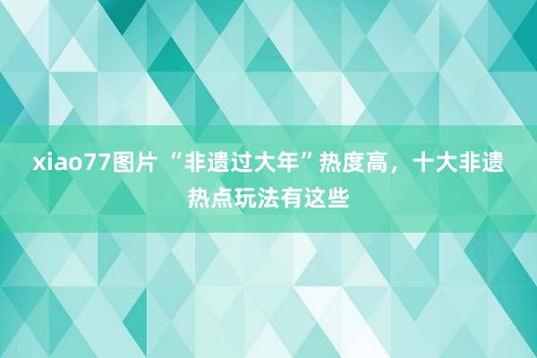 xiao77图片 “非遗过大年”热度高，十大非遗热点玩法有这些