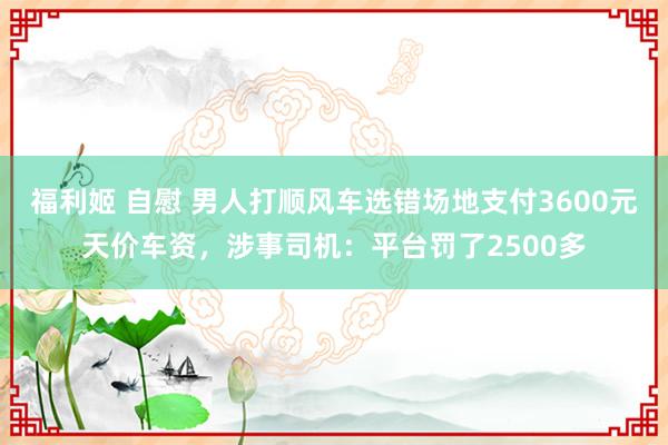 福利姬 自慰 男人打顺风车选错场地支付3600元天价车资，涉事司机：平台罚了2500多